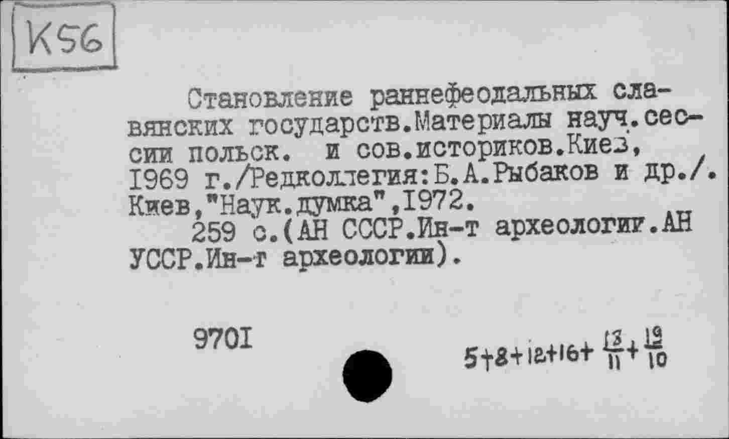 ﻿Становление раннефеодальных славянских государств.Материалы науч.сессии польок, и сов.историков.Киев, 1969 г./Редколлегия:Б.А.Рыбаков и др./. Киев,"Наук.думка",1972.
259 с.(АН СССР.Ин-т археологии.АН УССР.Ин-т археологии).
9701
в